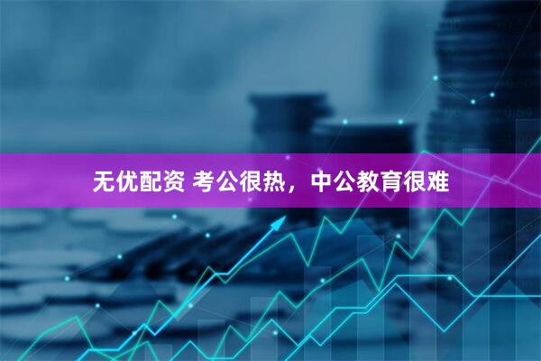 无优配资 考公很热，中公教育很难
