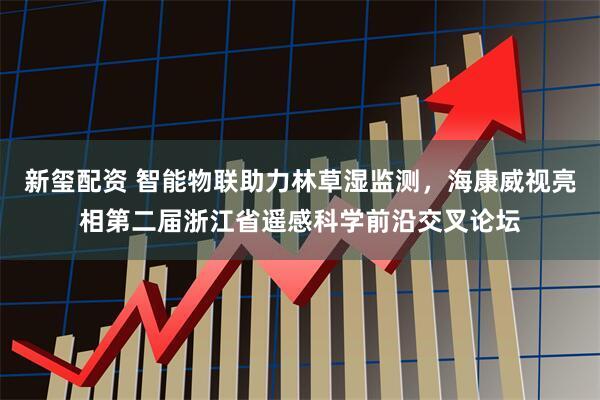 新玺配资 智能物联助力林草湿监测，海康威视亮相第二届浙江省遥感科学前沿交叉论坛