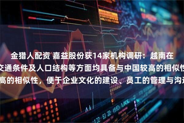 金猎人配资 嘉益股份获14家机构调研：越南在文化环境、地理位置、交通条件及人口结构等方面均具备与中国较高的相似性，便于企业文化的建设、员工的管理与沟通（附调研问答）