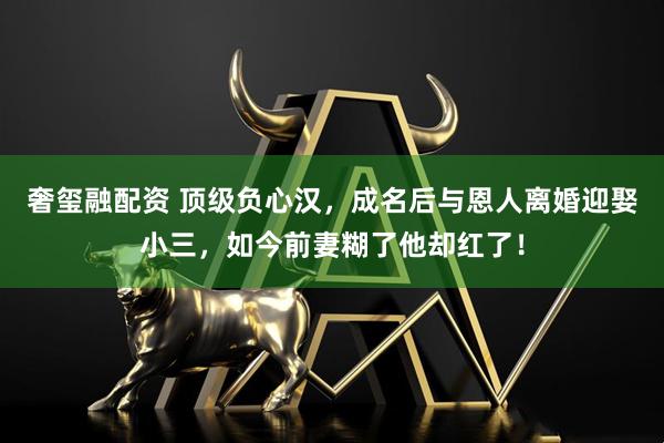 奢玺融配资 顶级负心汉，成名后与恩人离婚迎娶小三，如今前妻糊了他却红了！