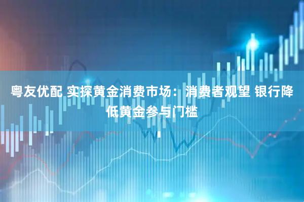 粤友优配 实探黄金消费市场：消费者观望 银行降低黄金参与门槛